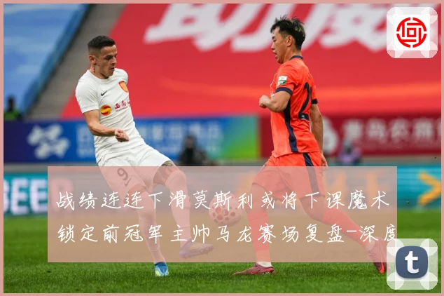 战绩连连下滑莫斯利或将下课魔术锁定前冠军主帅马龙赛场复盘-深度解析
