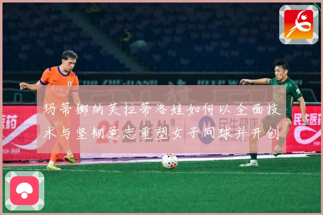 玛蒂娜纳芙拉蒂洛娃如何以全面技术与坚韧意志重塑女子网球并开创传奇新时代-深度解析