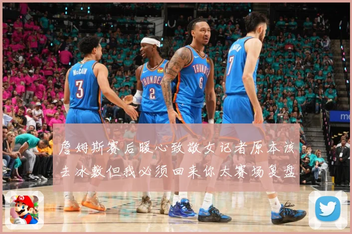 詹姆斯赛后暖心致敬女记者原本该去冰敷但我必须回来你太赛场复盘-深度解析