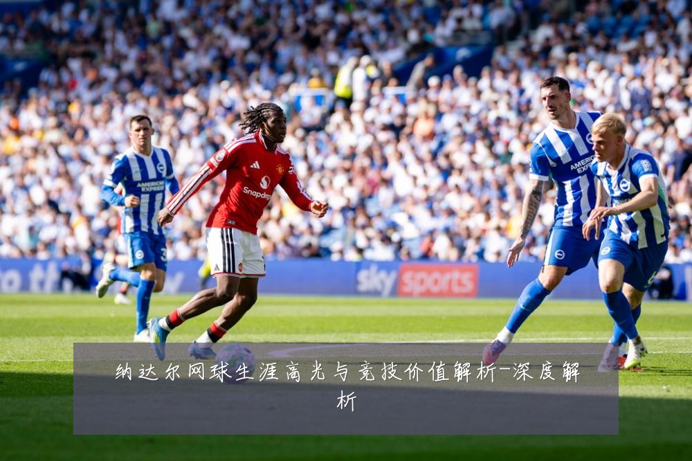 纳达尔网球生涯高光与竞技价值解析-深度解析